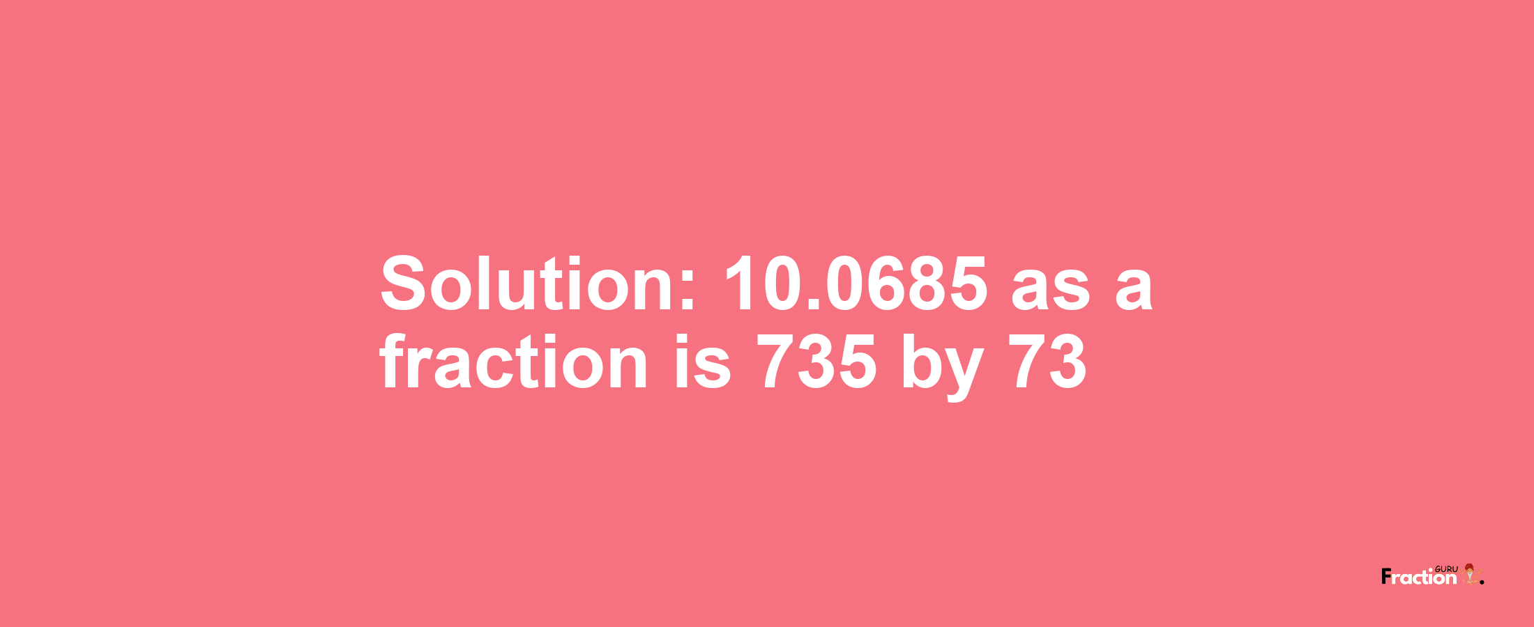 Solution:10.0685 as a fraction is 735/73